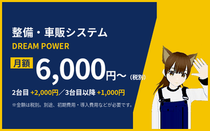 整備システム・整備ソフト DREAM POWER 月額6,000円〜（税別） 2台目+2,000円／3台目以降+1,000円 別途、初期費用・導入費用などが必要です